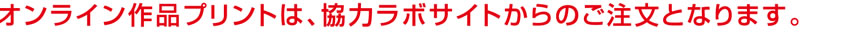 オンライン作品プリントは、協力ラボサイトからのご注文となります。